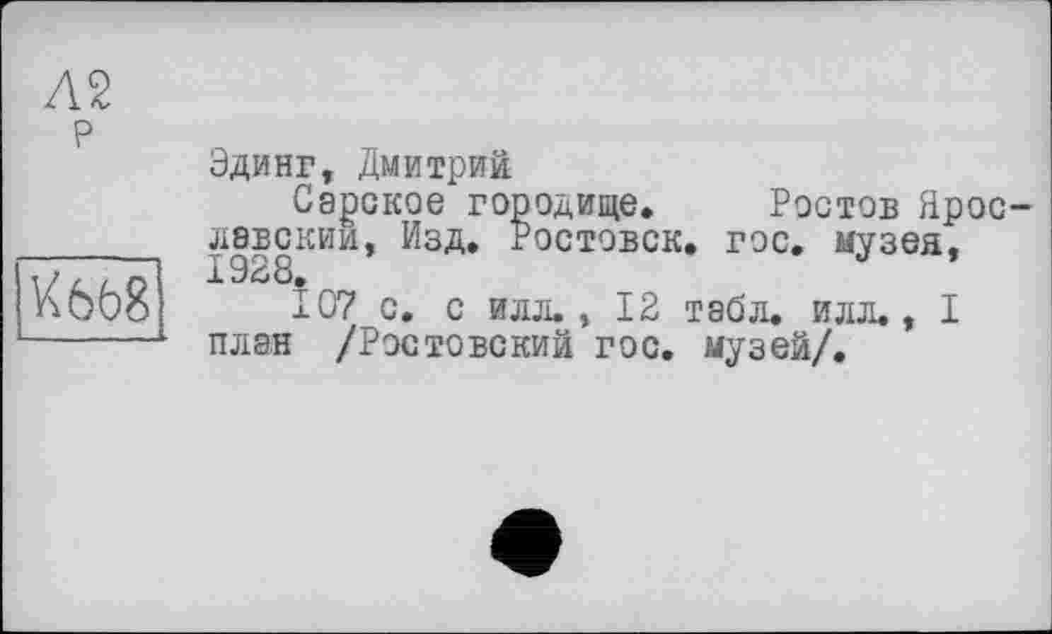 ﻿Л2
р
Ш8
Эдинг, Дмитрий
Сарское городище. Ростов Ярославским, Изд. Ростовск. гос. музея, 1928»
107 с. с илл., 12 табл. илл., I план /Ростовский гос. музей/.